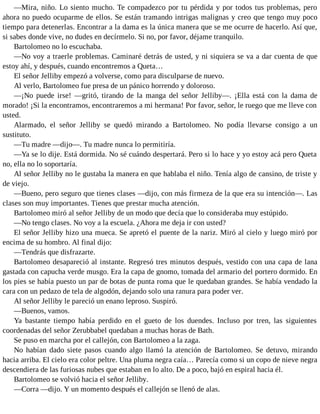—Mira, niño. Lo siento mucho. Te compadezco por tu pérdida y por todos tus problemas, pero
ahora no puedo ocuparme de ellos. Se están tramando intrigas malignas y creo que tengo muy poco
tiempo para detenerlas. Encontrar a la dama es la única manera que se me ocurre de hacerlo. Así que,
si sabes donde vive, no dudes en decírmelo. Si no, por favor, déjame tranquilo.
Bartolomeo no lo escuchaba.
—No voy a traerle problemas. Caminaré detrás de usted, y ni siquiera se va a dar cuenta de que
estoy ahí, y después, cuando encontremos a Queta…
El señor Jelliby empezó a volverse, como para disculparse de nuevo.
Al verlo, Bartolomeo fue presa de un pánico horrendo y doloroso.
—¡No puede irse! —gritó, tirando de la manga del señor Jelliby—. ¡Ella está con la dama de
morado! ¡Si la encontramos, encontraremos a mi hermana! Por favor, señor, le ruego que me lleve con
usted.
Alarmado, el señor Jelliby se quedó mirando a Bartolomeo. No podía llevarse consigo a un
sustituto.
—Tu madre —dijo—. Tu madre nunca lo permitiría.
—Ya se lo dije. Está dormida. No sé cuándo despertará. Pero si lo hace y yo estoy acá pero Queta
no, ella no lo soportaría.
Al señor Jelliby no le gustaba la manera en que hablaba el niño. Tenía algo de cansino, de triste y
de viejo.
—Bueno, pero seguro que tienes clases —dijo, con más firmeza de la que era su intención—. Las
clases son muy importantes. Tienes que prestar mucha atención.
Bartolomeo miró al señor Jelliby de un modo que decía que lo consideraba muy estúpido.
—No tengo clases. No voy a la escuela. ¿Ahora me deja ir con usted?
El señor Jelliby hizo una mueca. Se apretó el puente de la nariz. Miró al cielo y luego miró por
encima de su hombro. Al final dijo:
—Tendrás que disfrazarte.
Bartolomeo desapareció al instante. Regresó tres minutos después, vestido con una capa de lana
gastada con capucha verde musgo. Era la capa de gnomo, tomada del armario del portero dormido. En
los pies se había puesto un par de botas de punta roma que le quedaban grandes. Se había vendado la
cara con un pedazo de tela de algodón, dejando solo una ranura para poder ver.
Al señor Jelliby le pareció un enano leproso. Suspiró.
—Buenos, vamos.
Ya bastante tiempo había perdido en el gueto de los duendes. Incluso por tren, las siguientes
coordenadas del señor Zerubbabel quedaban a muchas horas de Bath.
Se puso en marcha por el callejón, con Bartolomeo a la zaga.
No habían dado siete pasos cuando algo llamó la atención de Bartolomeo. Se detuvo, mirando
hacia arriba. El cielo era color peltre. Una pluma negra caía… Parecía como si un copo de nieve negra
descendiera de las furiosas nubes que estaban en lo alto. De a poco, bajó en espiral hacia él.
Bartolomeo se volvió hacia el señor Jelliby.
—Corra —dijo. Y un momento después el callejón se llenó de alas.
 