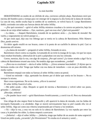 Capítulo XIV
Lo más horrible
DEBATIÉNDOSE en medio de un chillido de alas, corrieron callejón abajo. Bartolomeo miró por
encima del hombro justo a tiempo para ver emerger de la negrura la alta forma de la dama de morado.
La cara de esta, medio oculta bajo la sombra de su sombrero, se volvió hacia él. Luego Bartolomeo
dobló, corriendo con todas sus fuerzas detrás del señor Jelliby.
—¿Por qué corremos? —gritó el señor Jelliby mientras cruzaban a la carrera un patiecito, bajo las
ramas de un viejo árbol nudoso—. Oye, sustituto, ¿qué son esas alas? ¿Qué está pasando?
—La dama… —boqueó Bartolomeo, tratando de no quedarse atrás—. ¡La dama de morado! Ha
vuelto, y seguramente no volvió porque sí…
Sé que estás aquí, dijo una voz lóbrega que se metía en la cabeza de Bartolomeo. Niño Número
Diez, puedo sentirte.
Un dolor agudo estalló en sus brazos, como si la punta de un cuchillo le abriera la piel. Casi se
desmorona allí mismo.
—¿La dama de morado? —preguntó el señor Jelliby, frenando en seco.
Bartolomeo chocó contra su espalda. Levantando de un tirón la manga de la capa, vio que las rayas
rojas estaban hinchadas, sobresalían de la piel y palpitaban con una luz colorada.
Corres, mestizo, dijo la voz, con algo de sorpresa. ¿Por qué corres? ¿Le tienes miedo a algo? En la
cabeza de Bartolomeo resonó una risita. No tendrás algo que esconderme, ¿verdad?
—¡Pero eso es excelente! —decía el señor Jelliby—. ¡Llevo semanas buscándola! ¡Y dijiste que tu
hermana estaba con ella! Tengo que hablar con esa dama de inmediato —con un paso decidido, dio
media vuelta.
Bartolomeo empujó con todas su fuerzas al señor Jelliby contra un portal.
—Usted no entiende —dijo, apretando los dientes por el dolor que sentía en los brazos—. No es
siempre la misma.
Hace cosas espantosas. No se da cuenta, ¡ella es la asesina!
El señor Jelliby frunció el ceño.
—Me pidió ayuda —dijo. Después se quitó de encima a Bartolomeo y volvió sobre sus pasos,
gritando—: ¡Señorita!
¡Disculpe, señorita!
—¡No puedes hacer esto! —gritó Bartolomeo frenéticamente, y corrió tras él. Pero era demasiado
tarde.
Una ráfaga de alas negras llenó la bocacalle y allí apareció la dama de morado, con las faldas de
terciopelo flameando a su alrededor. Algo se movió nerviosamente bajo su piel cuando ella vio al
señor Jelliby. Algo así como una viborita serpenteando por el hueso y los tendones.
—Tú —dijo la voz, y esta vez no solo en la cabeza de Bartolomeo. La voz reptaba por entre las
casas y le pinchaba los oídos. La dama empezó a acercarse.
—¡Señorita! —dijo el señor Jelliby—. ¡Señorita, tengo que hablar de un asunto de suma urgencia!
Usted me pidió ayuda, ¿recuerda? ¿En Westminster? Yo estaba en el armario y usted…
 