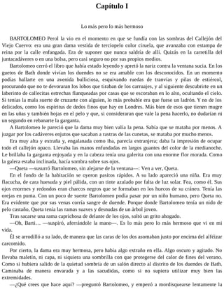 Capítulo I
Lo más pero lo más hermoso
BARTOLOMEO Perol la vio en el momento en que se fundía con las sombras del Callejón del
Viejo Cuervo: era una gran dama vestida de terciopelo color ciruela, que avanzaba con estampa de
reina por la calle enfangada. Era de suponer que nunca saldría de allí. Quizás en la carretilla del
juntacadáveres o en una bolsa, pero casi seguro no por sus propios medios.
Bartolomeo cerró el libro que había estado leyendo y apretó la nariz contra la ventana sucia. En los
guetos de Bath donde vivían los duendes no se era amable con los desconocidos. En un momento
podías hallarte en una avenida bulliciosa, esquivando ruedas de tranvías y pilas de estiércol,
procurando que no te devoraran los lobos que tiraban de los carruajes, y al siguiente descubrirte en un
laberinto de callecitas estrechas flanqueadas por casas que se escoraban en lo alto, ocultando el cielo.
Si tenías la mala suerte de cruzarte con alguien, lo más probable era que fuese un ladrón. Y no de los
delicados, como los espíritus de dedos finos que hay en Londres. Más bien de esos que tienen mugre
en las uñas y también hojas en el pelo y que, si consideraran que vale la pena hacerlo, no dudarían ni
un segundo en rebanarte la garganta.
A Bartolomeo le pareció que la dama muy bien valía la pena. Sabía que se mataba por menos. A
juzgar por los cadáveres enjutos que sacaban a rastras de las cunetas, se mataba por mucho menos.
Era muy alta y extraña y, engalanada como iba, parecía extranjera; daba la impresión de ocupar
todo el callejón opaco. Llevaba las manos enfundadas en largos guantes del color de la medianoche.
Le brillaba la garganta enjoyada y en la cabeza tenía una galerita con una enorme flor morada. Como
la galera estaba inclinada, hacía sombra sobre sus ojos.
—Queta —susurró Bartolomeo, sin alejarse de la ventana—: Ven a ver, Queta.
En el fondo de la habitación se oyeron pasitos rápidos. A su lado apareció una niña. Era muy
flacucha, de cara huesuda y piel pálida, con un tinte azulado por falta de luz solar. Fea, como él. Sus
ojos enormes y redondos eran charcos negros que se formaban en los huecos de su cráneo. Tenía las
orejas en punta. Con un poco de suerte Bartolomeo podía pasar por un niño humano, pero Queta no.
Era evidente que por sus venas corría sangre de duende. Porque donde Bartolomeo tenía un nido de
pelo castaño, Queta tenía las ramas suaves y desnudas de un árbol joven.
Tras sacarse una rama caprichosa de delante de los ojos, soltó un grito ahogado.
—Oh, Barti… —suspiró, aferrándole la mano—. Es lo más pero lo más hermoso que vi en mi
vida.
Él se arrodilló a su lado, de manera que las caras de los dos asomaban justo por encima del alféizar
carcomido.
Por cierto, la dama era muy hermosa, pero había algo extraño en ella. Algo oscuro y agitado. No
llevaba maletín, ni capa, ni siquiera una sombrilla con que protegerse del calor de fines del verano.
Como si hubiera salido de la quietud sombría de un salón directo al distrito de los duendes de Bath.
Caminaba de manera envarada y a las sacudidas, como si no supiera utilizar muy bien las
extremidades.
—¿Qué crees que hace aquí? —preguntó Bartolomeo, y empezó a mordisquearse lentamente la
 