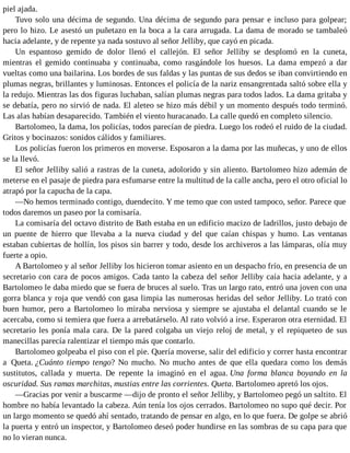 piel ajada.
Tuvo solo una décima de segundo. Una décima de segundo para pensar e incluso para golpear;
pero lo hizo. Le asestó un puñetazo en la boca a la cara arrugada. La dama de morado se tambaleó
hacia adelante, y de repente ya nada sostuvo al señor Jelliby, que cayó en picada.
Un espantoso gemido de dolor llenó el callejón. El señor Jelliby se desplomó en la cuneta,
mientras el gemido continuaba y continuaba, como rasgándole los huesos. La dama empezó a dar
vueltas como una bailarina. Los bordes de sus faldas y las puntas de sus dedos se iban convirtiendo en
plumas negras, brillantes y luminosas. Entonces el policía de la nariz ensangrentada saltó sobre ella y
la redujo. Mientras las dos figuras luchaban, salían plumas negras para todos lados. La dama gritaba y
se debatía, pero no sirvió de nada. El aleteo se hizo más débil y un momento después todo terminó.
Las alas habían desaparecido. También el viento huracanado. La calle quedó en completo silencio.
Bartolomeo, la dama, los policías, todos parecían de piedra. Luego los rodeó el ruido de la ciudad.
Gritos y bocinazos: sonidos cálidos y familiares.
Los policías fueron los primeros en moverse. Esposaron a la dama por las muñecas, y uno de ellos
se la llevó.
El señor Jelliby salió a rastras de la cuneta, adolorido y sin aliento. Bartolomeo hizo ademán de
meterse en el pasaje de piedra para esfumarse entre la multitud de la calle ancha, pero el otro oficial lo
atrapó por la capucha de la capa.
—No hemos terminado contigo, duendecito. Y me temo que con usted tampoco, señor. Parece que
todos daremos un paseo por la comisaría.
La comisaría del octavo distrito de Bath estaba en un edificio macizo de ladrillos, justo debajo de
un puente de hierro que llevaba a la nueva ciudad y del que caían chispas y humo. Las ventanas
estaban cubiertas de hollín, los pisos sin barrer y todo, desde los archiveros a las lámparas, olía muy
fuerte a opio.
A Bartolomeo y al señor Jelliby los hicieron tomar asiento en un despacho frío, en presencia de un
secretario con cara de pocos amigos. Cada tanto la cabeza del señor Jelliby caía hacia adelante, y a
Bartolomeo le daba miedo que se fuera de bruces al suelo. Tras un largo rato, entró una joven con una
gorra blanca y roja que vendó con gasa limpia las numerosas heridas del señor Jelliby. Lo trató con
buen humor, pero a Bartolomeo lo miraba nerviosa y siempre se ajustaba el delantal cuando se le
acercaba, como si temiera que fuera a arrebatárselo. Al rato volvió a irse. Esperaron otra eternidad. El
secretario les ponía mala cara. De la pared colgaba un viejo reloj de metal, y el repiqueteo de sus
manecillas parecía ralentizar el tiempo más que contarlo.
Bartolomeo golpeaba el piso con el pie. Quería moverse, salir del edificio y correr hasta encontrar
a Queta. ¿Cuánto tiempo tengo? No mucho. No mucho antes de que ella quedara como los demás
sustitutos, callada y muerta. De repente la imaginó en el agua. Una forma blanca boyando en la
oscuridad. Sus ramas marchitas, mustias entre las corrientes. Queta. Bartolomeo apretó los ojos.
—Gracias por venir a buscarme —dijo de pronto el señor Jelliby, y Bartolomeo pegó un saltito. El
hombre no había levantado la cabeza. Aún tenía los ojos cerrados. Bartolomeo no supo qué decir. Por
un largo momento se quedó ahí sentado, tratando de pensar en algo, en lo que fuera. De golpe se abrió
la puerta y entró un inspector, y Bartolomeo deseó poder hundirse en las sombras de su capa para que
no lo vieran nunca.
 