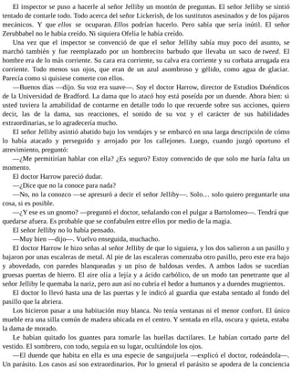 El inspector se puso a hacerle al señor Jelliby un montón de preguntas. El señor Jelliby se sintió
tentado de contarle todo. Todo acerca del señor Lickerish, de los sustitutos asesinados y de los pájaros
mecánicos. Y que ellos se ocuparan. Ellos podrían hacerlo. Pero sabía que sería inútil. El señor
Zerubbabel no le había creído. Ni siquiera Ofelia le había creído.
Una vez que el inspector se convenció de que el señor Jelliby sabía muy poco del asunto, se
marchó también y fue reemplazado por un hombrecito barbudo que llevaba un saco de tweed. El
hombre era de lo más corriente. Su cara era corriente, su calva era corriente y su corbata arrugada era
corriente. Todo menos sus ojos, que eran de un azul asombroso y gélido, como agua de glaciar.
Parecía como si quisiese comerte con ellos.
—Buenos días —dijo. Su voz era suave—. Soy el doctor Harrow, director de Estudios Duéndicos
de la Universidad de Bradford. La dama que lo atacó hoy está poseída por un duende. Ahora bien: si
usted tuviera la amabilidad de contarme en detalle todo lo que recuerde sobre sus acciones, quiero
decir, las de la dama, sus reacciones, el sonido de su voz y el carácter de sus habilidades
extraordinarias, se lo agradecería mucho.
El señor Jelliby asintió abatido bajo los vendajes y se embarcó en una larga descripción de cómo
lo había atacado y perseguido y arrojado por los callejones. Luego, cuando juzgó oportuno el
atrevimiento, preguntó:
—¿Me permitirían hablar con ella? ¿Es seguro? Estoy convencido de que solo me haría falta un
momento.
El doctor Harrow pareció dudar.
—¿Dice que no la conoce para nada?
—No, no la conozco —se apresuró a decir el señor Jelliby—. Solo… solo quiero preguntarle una
cosa, si es posible.
—¿Y ese es un gnomo? —preguntó el doctor, señalando con el pulgar a Bartolomeo—. Tendrá que
quedarse afuera. Es probable que se confabulen entre ellos por medio de la magia.
El señor Jelliby no lo había pensado.
—Muy bien —dijo—. Vuelvo enseguida, muchacho.
El doctor Harrow le hizo señas al señor Jelliby de que lo siguiera, y los dos salieron a un pasillo y
bajaron por unas escaleras de metal. Al pie de las escaleras comenzaba otro pasillo, pero este era bajo
y abovedado, con paredes blanqueadas y un piso de baldosas verdes. A ambos lados se sucedían
gruesas puertas de hierro. El aire olía a lejía y a ácido carbólico, de un modo tan penetrante que al
señor Jelliby le quemaba la nariz, pero aun así no cubría el hedor a humanos y a duendes mugrientos.
El doctor lo llevó hasta una de las puertas y le indicó al guardia que estaba sentado al fondo del
pasillo que la abriera.
Los hicieron pasar a una habitación muy blanca. No tenía ventanas ni el menor confort. El único
mueble era una silla común de madera ubicada en el centro. Y sentada en ella, oscura y quieta, estaba
la dama de morado.
Le habían quitado los guantes para tomarle las huellas dactilares. Le habían cortado parte del
vestido. El sombrero, con todo, seguía en su lugar, ocultándole los ojos.
—El duende que habita en ella es una especie de sanguijuela —explicó el doctor, rodeándola—.
Un parásito. Los casos así son extraordinarios. Por lo general el parásito se apodera de la conciencia
 