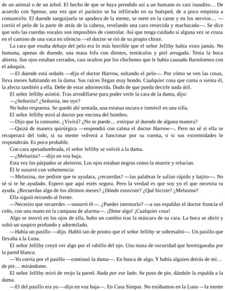 de un animal o de un árbol. El hecho de que se haya prendido así a un humano es casi inaudito… De
acuerdo con Spense, una vez que el parásito se ha infiltrado en su huésped, de a poco empieza a
consumirlo. El duende sanguijuela se apodera de la mente, se mete en la carne y en los nervios… —
corrió el pelo de la parte de atrás de la cabeza, revelando una cara retorcida y machacada—. Se dice
que solo las cuerdas vocales son imposibles de controlar. Así que tenga cuidado si alguna vez se cruza
en el camino de una vaca en silencio —el doctor se rió de su propio chiste.
La cara que estaba debajo del pelo era lo más horrible que el señor Jelliby había visto jamás. No
humana, apenas de duende, una masa fofa con dientes, tentáculos y piel arrugada. Tenía la boca
abierta. Sus ojos estaban cerrados, casi ocultos por los chichones que le había causado Bartolomeo con
el adoquín.
—El duende está sedado —dijo el doctor Harrow, soltando el pelo—. Por cómo se ven las cosas,
lleva meses habitando en la dama. Sus raíces llegan muy hondo. Cualquier cosa que coma o sienta él,
la afecta también a ella. Debe de estar adormecida. Dudo de que pueda decirle nada útil.
El señor Jelliby asintió. Tras arrodillarse para poder verle la cara de la dama, dijo:
—¿Señorita? ¿Señorita, me oye?
No hubo respuesta. Se quedó ahí sentada, una estatua oscura e inmóvil en una silla.
El señor Jelliby miró al doctor por encima del hombro.
—Dijo que la consume. ¿Vivirá? ¿No se puede… extirpar al duende de alguna manera?
—Quizá de manera quirúrgica —respondió con calma el doctor Harrow—. Pero no sé si ella se
recuperará del todo, si su mente volverá a funcionar por su cuenta, o si sus extremidades le
responderán. Es poco probable.
Con cara apesadumbrada, el señor Jelliby se volvió a la dama.
—¿Melusina? —dijo en voz baja.
Esta vez los párpados se abrieron. Los ojos estaban negros como la muerte y relucían.
Él le susurró con vehemencia:
—Melusina, me pediste que te ayudara, ¿recuerdas? —las palabras le salían rápido y bajito—. No
sé si te he ayudado. Espero que aquí estés segura. Pero la verdad es que soy yo el que necesita tu
ayuda. ¿Recuerdas algo de los últimos meses? ¿Dónde estuviste? ¿Qué hiciste? ¿Melusina?
Ella siguió mirando al frente.
—Necesito que recuerdes —susurró él—. ¿Puedes intentarlo? —a sus espaldas el doctor fruncía el
ceño, con una mano en la campana de alarma—. ¡Dime algo! ¡Cualquier cosa!
Algo se movió en los ojos de ella, hubo un cambio tras la máscara de su cara. La boca se abrió y
soltó un suspiro profundo y adormilado.
—Había un pasillo —dijo. Habló tan de pronto que el señor Jelliby se sobresaltó—. Un pasillo que
llevaba a la Luna.
El señor Jelliby creyó ver algo por el rabillo del ojo. Una masa de oscuridad que hormigueaba por
la pared blanca.
—Yo corría por el pasillo —continuó la dama—. En busca de algo. Y había alguien detrás de mí…
de pie… mirándome.
El señor Jelliby miró de reojo la pared. Nada por ese lado. Se puso de pie, dándole la espalda a la
dama.
—El del pasillo era yo —dijo en voz baja—. En Casa Simpar. No estábamos en la Luna —la mente
 
