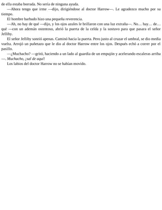 de ella estaba borrada. No sería de ninguna ayuda.
—Ahora tengo que irme —dijo, dirigiéndose al doctor Harrow—. Le agradezco mucho por su
tiempo.
El hombre barbudo hizo una pequeña reverencia.
—Ah, no hay de qué —dijo, y los ojos azules le brillaron con una luz extraña—. No… hay… de…
qué —con un ademán ostentoso, abrió la puerta de la celda y la sostuvo para que pasara el señor
Jelliby.
El señor Jelliby sonrió apenas. Caminó hacia la puerta. Pero justo al cruzar el umbral, se dio media
vuelta. Arrojó un puñetazo que le dio al doctor Harrow entre los ojos. Después echó a correr por el
pasillo.
—¿Muchacho? —gritó, haciendo a un lado al guardia de un empujón y acelerando escaleras arriba
—. Muchacho, ¡sal de aquí!
Los labios del doctor Harrow no se habían movido.
 