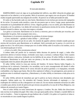 Capítulo XV
El mercado duéndico
BARTOLOMEO creyó oír algo en la profundidad del edificio, una débil vibración de golpes que
repercutía en las tuberías y en las paredes. Miró al secretario, que seguía con cara de perro. El hombre
estaba ocupado aporreando una máquina de escribir. Al parecer no se había percatado de nada.
El ruido se iba haciendo cada vez más fuerte. Bartolomeo lo oía incluso por encima del repiqueteo
de las teclas. Un pesado ruido metálico, como de una puerta que se cierra. Luego, pasos apresurados
resonando en la profundidad del edificio. Gritos. Alguien gritaba a voz en cuello, pero Bartolomeo no
alcanzaba a oír las palabras. Los dedos del secretario se paralizaron encima de las teclas. De golpe el
hombre levantó la cabeza: sus cejas eran negras y erizadas.
Los gritos se acercaron. Bartolomeo no se atrevía a moverse, pero se esforzaba por escuchar, por
comprender los gritos. Solo un poquito más cerca…
Bartolomeo y el secretario entendieron las palabras al mismo tiempo:
—¡Corre, muchacho! —gritaba el señor Jelliby—. ¡Sal de aquí!
El secretario se puso de pie de un salto. Un montón de papeles salieron volando cuando pasó por
encima del escritorio, pero Bartolomeo se le adelantó. Salió corriendo por la puerta y la cerró de un
golpe tras de sí. Se volvió justo a tiempo para ver al señor Jelliby subir la escalera a los tumbos, con la
cara desencajada por el terror.
—¡Corre a la calle! ¡Nos encontramos afuera!
A ambos lados del pasillo de la comisaría había docenas de puertas de nogal, y todas ellas
parecieron abrirse al mismo tiempo, revelando caras rojas y curiosas y corbatas flojas. Unos cuantos
oficiales salieron a toda prisa, luchando con las hebillas de sus armas. El señor Jelliby se abrió paso a
empujones. Bartolomeo se coló por entre sus piernas y los dos se encontraron afuera, cojeando y
tropezando entre los pilares del puente de hierro.
El señor Jelliby volvió la vista por encima del hombro. El doctor Harrow había llegado a la
escalinata de la comisaría. Caminaba a las sacudidas, con la nariz ensangrentada allí donde el señor
Jelliby lo había golpeado. Detrás de él varios oficiales de policía gritaban y se empujaban, mirando
confundidos a las figuras que huían. Dos de ellos soplaron el silbato y los persiguieron, pero pronto se
perdieron entre la multitud vespertina, y Bartolomeo y el señor Jelliby se internaron a toda prisa en la
ciudad.
El señor Jelliby adivinó de inmediato por qué la policía no hacía esfuerzos más denodados por
atraparlo. Sabían quién era. Un miembro del Consejo Secreto aficionado al espionaje y a los
exabruptos de violencia no iba a desaparecer así como así. En ese mismo momento enviarían un cable
a Londres para alertar al jefe de policía de que enviara una patrulla a la casa de la Plaza Belgravia, con
órdenes de arrestarlo en cuanto llegara.
Pero el señor Jelliby no tenía intenciones de regresar a Londres. No aún. Había dos direcciones
más escritas en el pedazo de papel. Dos vidas a las que quizá podía salvar. Siempre y cuando Ofelia no
esté en Londres… Tenía la esperanza de que hubiese ido a Cardiff. A la pobre se le partiría el alma si
se encontraba en casa cuando llegara la policía.
 