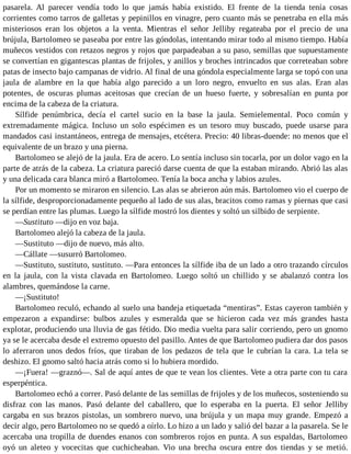 pasarela. Al parecer vendía todo lo que jamás había existido. El frente de la tienda tenía cosas
corrientes como tarros de galletas y pepinillos en vinagre, pero cuanto más se penetraba en ella más
misteriosos eran los objetos a la venta. Mientras el señor Jelliby regateaba por el precio de una
brújula, Bartolomeo se paseaba por entre las góndolas, intentando mirar todo al mismo tiempo. Había
muñecos vestidos con retazos negros y rojos que parpadeaban a su paso, semillas que supuestamente
se convertían en gigantescas plantas de frijoles, y anillos y broches intrincados que correteaban sobre
patas de insecto bajo campanas de vidrio. Al final de una góndola especialmente larga se topó con una
jaula de alambre en la que había algo parecido a un loro negro, envuelto en sus alas. Eran alas
potentes, de oscuras plumas aceitosas que crecían de un hueso fuerte, y sobresalían en punta por
encima de la cabeza de la criatura.
Sílfide penúmbrica, decía el cartel sucio en la base la jaula. Semielemental. Poco común y
extremadamente mágica. Incluso un solo espécimen es un tesoro muy buscado, puede usarse para
mandados casi instantáneos, entrega de mensajes, etcétera. Precio: 40 libras-duende: no menos que el
equivalente de un brazo y una pierna.
Bartolomeo se alejó de la jaula. Era de acero. Lo sentía incluso sin tocarla, por un dolor vago en la
parte de atrás de la cabeza. La criatura pareció darse cuenta de que la estaban mirando. Abrió las alas
y una delicada cara blanca miró a Bartolomeo. Tenía la boca ancha y labios azules.
Por un momento se miraron en silencio. Las alas se abrieron aún más. Bartolomeo vio el cuerpo de
la sílfide, desproporcionadamente pequeño al lado de sus alas, bracitos como ramas y piernas que casi
se perdían entre las plumas. Luego la sílfide mostró los dientes y soltó un silbido de serpiente.
—Sustituto —dijo en voz baja.
Bartolomeo alejó la cabeza de la jaula.
—Sustituto —dijo de nuevo, más alto.
—Cállate —susurró Bartolomeo.
—Sustituto, sustituto, sustituto. —Para entonces la sílfide iba de un lado a otro trazando círculos
en la jaula, con la vista clavada en Bartolomeo. Luego soltó un chillido y se abalanzó contra los
alambres, quemándose la carne.
—¡Sustituto!
Bartolomeo reculó, echando al suelo una bandeja etiquetada “mentiras”. Estas cayeron también y
empezaron a expandirse: bulbos azules y esmeralda que se hicieron cada vez más grandes hasta
explotar, produciendo una lluvia de gas fétido. Dio media vuelta para salir corriendo, pero un gnomo
ya se le acercaba desde el extremo opuesto del pasillo. Antes de que Bartolomeo pudiera dar dos pasos
lo aferraron unos dedos fríos, que tiraban de los pedazos de tela que le cubrían la cara. La tela se
deshizo. El gnomo saltó hacia atrás como si lo hubiera mordido.
—¡Fuera! —graznó—. Sal de aquí antes de que te vean los clientes. Vete a otra parte con tu cara
esperpéntica.
Bartolomeo echó a correr. Pasó delante de las semillas de frijoles y de los muñecos, sosteniendo su
disfraz con las manos. Pasó delante del caballero, que lo esperaba en la puerta. El señor Jelliby
cargaba en sus brazos pistolas, un sombrero nuevo, una brújula y un mapa muy grande. Empezó a
decir algo, pero Bartolomeo no se quedó a oírlo. Lo hizo a un lado y salió del bazar a la pasarela. Se le
acercaba una tropilla de duendes enanos con sombreros rojos en punta. A sus espaldas, Bartolomeo
oyó un aleteo y vocecitas que cuchicheaban. Vio una brecha oscura entre dos tiendas y se metió.
 