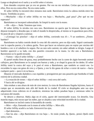 Luego se desplomó en el suelo y se ovilló sobre sí mismo.
Esos duendes creyeron que yo era un gnomo. Por eso no me miraban. Creían que yo era como
ellos. Pero no era como ellos. No era como nadie.
El señor Jelliby lo encontró diez minutos más tarde. Bartolomeo tenía la cabeza metida entre los
brazos. Temblaba un poco.
—Muchacho —dijo el señor Jelliby en voz baja—. Muchacho, ¿qué pasa? ¿Por qué no me
esperaste?
Bartolomeo se incorporó sobresaltado. Se limpió la nariz con la mano.
—Oh —dijo—. Nada. Tenemos que irnos.
El señor Jelliby lo miraba con cara rara. Bartolomeo no quería que lo miraran. Quería que lo
dejaran tranquilo y deseaba que, si todo el mundo lo despreciaba, al menos se lo guardaran para ellos.
Se puso de pie y empezó a caminar.
—¡Conseguí las pistolas! —dijo el señor Jelliby, corriendo tras él—. Y un sombrero. ¿Tienes
hambre?
Bartolomeo no había comido desde la cena del día anterior, pero no dijo nada. Siguió caminando
con la capucha puesta y la cabeza gacha. Tuvo que hacer un esfuerzo para no espiar por encima del
hombro a ver si el caballero lo seguía. Por un rato solo caminó, sin saber adónde se dirigía. Luego el
hombre apareció a su lado, con dos pasteles crocantes en la mano. Le dio uno a Bartolomeo.
Bartolomeo se lo quedó mirando
—Vamos —dijo el señor Jelliby—. ¡Come!
El pastel estaba lleno de grasa, muy probablemente hecho con la carne de algún horrendo animal
callejero, pero Bartolomeo se lo zampó con huesos y todo, y se chupó la grasa de los dedos. El señor
Jelliby tomó la costra del suyo y le pasó el resto a Bartolomeo, que también se comió ese. Le
recordaba la sopa con gotas de cera y a Queta, y eso le dio ganas de echar a correr de nuevo —hacia
cualquier parte— para ir en su busca.
Dejaron el mercado duéndico a sus espaldas y prosiguieron por una pasarela que bordeaba el lado
externo de la altísima ciudad.
—La estación de trenes —dijo el señor Jelliby— está cerca del suelo.
Y hacia ahí se dirigían.
Aún estaban a una altura de más de cien metros; la vista de Bartolomeo llegaba lejísimo, hasta el
campo que se encontraba más allá del borde de la ciudad. El cielo se desplegaba ante sus ojos
adquiriendo visos cobrizos en el atardecer, mientras las nubes pasaban bajas y ominosas sobre la
curvatura del mundo.
Se detuvo a observar. Había algo en el cielo, aparte del interminable ocaso. Un destello. Una
mancha negra, más oscura que las nubes, que se alejaba a una velocidad increíble de la ciudad.
Bartolomeo se inclinó contra la barandilla de cuerda.
—Mire —dijo, llamando con la mano al señor Jelliby—. Mire allá.
El señor Jelliby acudió a su lado. Entrecerró los ojos.
—Qué demonios…
—Son las alas —dijo Bartolomeo en voz baja—. Se están yendo. Ay, Queta, pensó. Ojalá estés
sana y salva.
 