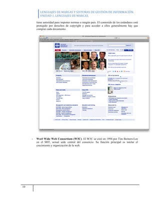 LENGUAJES	
  DE	
  MARCAS	
  Y	
  SISTEMAS	
  DE	
  GESTIÓN	
  DE	
  INFORMACIÓN.	
  
UNIDAD	
  1.	
  LENGUAJES	
  DE	
  MARCAS.	
  
10
tiene autoridad para imponer normas a ningún país. El contenido de los estándares está
protegido por derechos de copyright y para acceder a ellos generalmente hay que
comprar cada documento.
- Worl Wide Web Consortium (W3C). El W3C se creó en 1994 por Tim Berners-Lee
en el MIT, actual sede central del consorcio. Su función principal es tutelar el
crecimiento y organización de la web.
 
