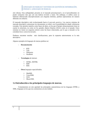 LENGUAJES	
  DE	
  MARCAS	
  Y	
  SISTEMAS	
  DE	
  GESTIÓN	
  DE	
  INFORMACIÓN.	
  
UNIDAD	
  1.	
  LENGUAJES	
  DE	
  MARCAS.	
  
7
otro idioma. Esta ambigüedad, presente en el marcado presentacional y en el procedimental, no
puede soslayarse más que con una tediosa revisión a mano. Sin embargo, si ambos casos se
hubieran diferenciado descriptivamente con etiquetas distintas, podrían representarse de manera
diferente sin esfuerzo.
El marcado descriptivo está evolucionando hacia el marcado genérico. Los nuevos sistemas de
marcado descriptivo estructuran los documentos en árbol, con la posibilidad de añadir referencias
cruzadas. Esto permite tratarlos como bases de datos, en las que el propio almacenamiento tiene en
cuenta la estructura, no como en los grandes objetos binarios (blobs) como en el pasado. Estos
sistemas no tienen un esquema estricto como las bases relacionales, por lo que a menudo se las
considera bases semiestructuradas.
Podemos encontrar muchas más clasificaciones, pero la expuesta anteriormente es la más
descriptiva.
Algunos ejemplos de lenguajes de marcas podrían ser:
- Documentación
• RTF
• TeX
• Wikitexto
• DocBook
- Tecnologías de internet.
• HTML, XHTML
• RDF
• RSS
- Otros lenguajes especializados.
• MathML
• VoiceXML
• SVG
• MusicXML
1.4 Introducción a los principales lenguajes de marcas.
Comentaremos en este apartado las principales características de los lenguajes HTML y
XML, lenguajes en los que nos centraremos en este módulo.
 