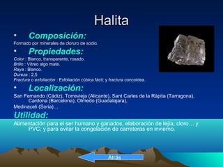 HalitaHalita
• Composición:
Formado por minerales de cloruro de sodio.
• Propiedades:
Color : Blanco, transparente, rosado.
Brillo : Vítreo algo mate.
Raya : Blanco.
Dureza : 2,5
Fractura o exfoliación : Exfoliación cúbica fácil; y fractura concoidea.
• Localización:
San Fernando (Cádiz), Torrevieja (Alicante), Sant Carles de la Ràpita (Tarragona),
Cardona (Barcelona), Olmedo (Guadalajara),
Medinaceli (Soria)…
Utilidad:
Alimentación para el ser humano y ganados, elaboración de lejía, cloro… y
PVC; y para evitar la congelación de carreteras en invierno.
Atrás
 