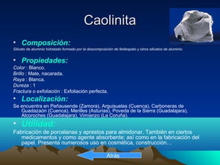 CaolinitaCaolinita
• Composición:
Silicato de aluminio hidratado formado por la descomposición de feldespato y otros silicatos de aluminio.
• Propiedades:
Color : Blanco.
Brillo : Mate, nacarada.
Raya : Blanca.
Dureza : 1
Fractura o exfoliación : Exfoliación perfecta.
• Localización:
Se encuentra en Peñausende (Zamora), Arguisuelas (Cuenca), Carboneras de
Guadazaón (Cuenca), Merilles (Asturias), Poveda de la Sierra (Guadalajara),
Alcoroches (Guadalajara), Vimianzo (La Coruña).
• Utilidad:
Fabricación de porcelanas y aprestos para almidonar. También en ciertos
medicamentos y como agente absorbente; así como en la fabricación del
papel. Presenta numerosos uso en cosmética, construcción…
Atrás
 