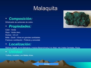 MalaquitaMalaquita
• Composición:
Dihidroxido de carbonato de cobre.
• Propiedades:
Color : Verde
Raya : Verde claro.
Dureza : 3,5 a 4
Brillo : Dúctil ; Vítreo en grandes cantidades.
Fractura o exfoliación : Prefecta y concoidal.
• Localización:
Nizhne-Tagilsk, la mt Solovjeva y macizo Baranchinsky,l río Aktai, mts Urales Centrales, Rusia.
• Utilidad:
Trofeos, muebles y en Bellas Artes.
Atrás
 