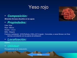 Yeso rojoYeso rojo
• Composición:
Minerales ferrosos disueltos en las aguas.
• Propiedades:
Color: Rojo
Raya : Blanca
Dureza : 1,5 a 2
Brillo : Ninguno
Fractura o exfoliación : [010] Perfecta, [100] y [011] regular ; Concoidea, a veces fibrosa o en finas
laminas coincidiendo con los planos de exfoliación
• Localización:
España.
• Utilidad:
Principalmente en la restauración.
Atrás
 
