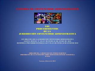 CÁTEDRA DE CONTENCIOSO ADMINISTRATIVO
LOS
PROCEDIMIENTOS
DE LA
JURISDICCIÓN CONTENCIOSO ADMINISTRATIVA
LEY ORGÁNICA DE LA JURISDICCIÓN CONTENCIOSO ADMINISTRATIVA
GACETA OFICIAL Nº 39.447 DE FECHA 16 DE JUNIO DE 2010
REIMPRESA POR ERROR MATERIAL G.O.Nº 39.451 DE FECHA 22 DE JUNIO DE 2010
ABOGADO MSc. CARLOS RAFAEL PÉREZ-MARCHAN
PRESIDENTE DE LA FUNDACIÓN FORO ADMINISTRATIVO DE VENEZUELA
(FAVE)
Caracas, febrero de 2011
 