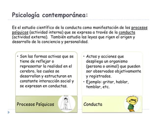 Psicología contemporánea:
Es el estudio científico de la conducta como manifestación de los procesos
psíquicos (actividad interna) que se expresa a través de la conducta
(actividad externa). También estudia las leyes que rigen el origen y
desarrollo de la conciencia y personalidad.
• Son las formas activas que se
tiene de reflejar o
representar la realidad en el
cerebro, los cuales se
desarrollan y estructuran en
constante interacción social y
se expresan en conductas.

• Actos y acciones que
despliega un organismo
(persona o animal) que pueden
ser observados objetivamente
y registrados.
• Ejemplo: gritar, hablar,
temblar, etc.

Procesos Psíquicos

Conducta

 