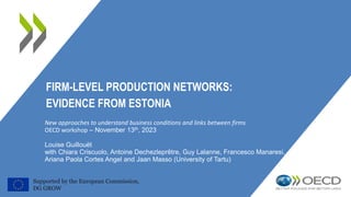 FIRM-LEVEL PRODUCTION NETWORKS:
EVIDENCE FROM ESTONIA
New approaches to understand business conditions and links between firms
OECD workshop – November 13th, 2023
Louise Guillouët
with Chiara Criscuolo, Antoine Dechezleprêtre, Guy Lalanne, Francesco Manaresi,
Ariana Paola Cortes Angel and Jaan Masso (University of Tartu)
Supported by the European Commission,
DG GROW
 