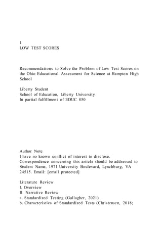 1
LOW TEST SCORES
Recommendations to Solve the Problem of Low Test Scores on
the Ohio Educational Assessment for Science at Hampton High
School
Liberty Student
School of Education, Liberty University
In partial fulfillment of EDUC 850
Author Note
I have no known conflict of interest to disclose.
Correspondence concerning this article should be addressed to
Student Name, 1971 University Boulevard, Lynchburg, VA
24515. Email: [email protected]
Literature Review
I. Overview
II. Narrative Review
a. Standardized Testing (Gallagher, 2021)
b. Characteristics of Standardized Tests (Christensen, 2018;
 