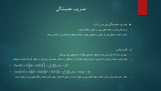 ‫ضریب‬
‫همبستگی‬

‫پیرسون‬ ‫همبستگی‬ ‫ضریب‬
(
𝑟
)
:
•
‫کردن‬ ‫ی‬ّ‫م‬‫ک‬ ‫برای‬
‫خطی‬ ‫رابطه‬
‫بین‬
‫متغیر‬ ‫دو‬
‫استفاده‬
‫میشود‬
.
•
‫رابطه‬ ‫جهت‬ ‫همچنین‬ ‫و‬ ‫متغیر‬ ‫دو‬ ‫بین‬ ‫خطی‬ ‫ی‬ ‫رابطه‬ ‫شدت‬
(
‫معکوس‬ ‫یا‬ ‫مستقیم‬
)
‫دهد‬‫می‬ ‫نشان‬ ‫را‬
.

‫کوواریانس‬
:
•
‫تصادفی‬ ‫متغیر‬ ‫دو‬ ‫دهد‬ ‫می‬ ‫نشان‬ ‫که‬ ‫است‬ ‫معیاری‬
‫با‬ ‫چگونه‬
‫هم‬
‫کنند‬ ‫می‬ ‫پیدا‬ ‫تغییر‬
.
•
‫متغیر‬ ‫دو‬ ‫هر‬ ‫برای‬ ‫همزمان‬ ‫طور‬ ‫به‬ ‫را‬ ‫میانگین‬ ‫از‬ ‫انحراف‬ ‫کوواریانس‬ ‫در‬ ‫ولی‬ ‫است‬ ‫واریانس‬ ‫مشابه‬ ‫کوواریانس‬
𝑋
‫و‬
𝑌
‫کنیم‬‫می‬ ‫محاسبه‬
.
• 𝑉𝑎𝑟 𝑋 = 𝐸 𝑋 − 𝐸 𝑋
2
=
1
𝑛−1 𝑖=1
𝑛
(𝑥𝑖 − 𝑥)2
• 𝐶𝑜𝑣 𝑋, 𝑌 = 𝐸 𝑋 − 𝐸 𝑋 𝑌 − 𝐸 𝑌 =
1
𝑛−1 𝑖=1
𝑛
(𝑥𝑖 − 𝑥)(𝑦𝑖 − 𝑦)
•
‫مقدار‬
‫مت‬ ‫دو‬ ‫بین‬ ‫منفی‬ ‫رابطه‬ ‫دهنده‬ ‫نشان‬ ‫منفی‬ ‫مقدار‬ ‫که‬ ‫حالی‬ ‫در‬ ‫است‬ ‫متغیر‬ ‫دو‬ ‫بین‬ ‫مثبت‬ ‫رابطه‬ ‫دهنده‬ ‫نشان‬ ‫کواریانس‬ ‫مثبت‬
‫است‬ ‫غیر‬
.
 