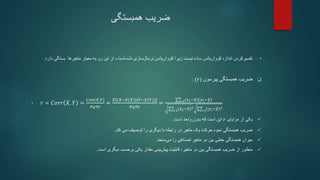 ‫ضریب‬
‫همبستگی‬
•
‫بست‬ ‫متغیرها‬ ‫معیار‬ ‫به‬ ‫رو‬ ‫این‬ ‫از‬ ،‫است‬‫نشده‬ ‫سازی‬‫نرمال‬ ‫کوواریانس‬ ‫زیرا‬ ‫نیست‬ ‫ساده‬ ‫کوواریانس‬ ‫اندازه‬ ‫تفسیرکردن‬
‫دارد‬ ‫گی‬
.

‫پیرسون‬ ‫همبستگی‬ ‫ضریب‬
(
𝑟
: )
• 𝑟 = 𝐶𝑜𝑟𝑟 𝑋, 𝑌 =
𝐶𝑜𝑣(𝑋,𝑌)
𝜎𝑋𝜎𝑌
=
𝐸[(𝑋−𝐸(𝑋))(𝑌−𝐸(𝑌))]
𝜎𝑋𝜎𝑌
= 𝑖=1
𝑛
(𝑥𝑖−𝑥)(𝑦𝑖−𝑦)
𝑖=1
𝑛 (𝑥𝑖−𝑥)2
𝑖=1
𝑛 (𝑦𝑖−𝑦)2

‫یکی‬
‫مزایای‬ ‫از‬
𝑟
‫واحد‬ ‫بدون‬ ‫که‬ ‫است‬ ‫این‬
‫است‬
.

‫می‬ ‫توصیف‬ ‫را‬ ‫دیگری‬ ‫با‬ ‫رابطه‬ ‫در‬ ‫متغیر‬ ‫یک‬ ‫حرکت‬ ‫نحوه‬ ‫همبستگی‬ ‫ضریب‬
‫کند‬
.

‫سنجد‬‫می‬ ‫را‬ ‫تصادفی‬ ‫متغیر‬ ‫دو‬ ‫بین‬ ‫خطی‬ ‫همبستگی‬ ‫میزان‬
.

‫منظور‬
‫است‬ ‫دیگری‬ ‫برحسب‬ ‫یکی‬ ‫مقدار‬ ‫بینی‬‫پیش‬ ‫قابلیت‬ ،‫متغیر‬ ‫دو‬ ‫بین‬ ‫همبستگی‬ ‫ضریب‬ ‫از‬
.
 