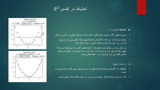 ‫تفسیر‬ ‫در‬ ‫احتیاط‬
𝑅2

‫شماره‬ ‫احتیاط‬
1
:
•
‫ضریب‬
‫تعیین‬
𝑅2
‫همبستگی‬ ‫ضریب‬ ‫و‬
𝑟
‫یک‬ ‫قدرت‬
«
‫خطی‬ ‫رابطه‬
»
‫کنند‬ ‫می‬ ‫کمی‬ ‫را‬
.
•
‫است‬ ‫ممکن‬
𝑟 = 0
‫و‬
𝑅2
= 0
‫دهد‬ ‫نشان‬
‫بین‬ ‫خطی‬ ‫رابطه‬ ‫هیچ‬ ‫که‬
𝑥
‫و‬
𝑦
‫وجود‬
‫یک‬ ‫حال‬ ‫عین‬ ‫در‬ ‫و‬ ،‫ندارد‬
«
‫منحنی‬ ‫رابطه‬
»
‫باشد‬ ‫داشته‬ ‫وجود‬
.
•
‫معیارها‬ ‫است‬ ‫ممکن‬ ‫رو‬ ‫روبه‬ ‫مثال‬ ‫در‬
‫تفسیر‬ ‫اشتباه‬ ‫را‬
‫کنید‬
‫نتیجه‬ ‫این‬ ‫به‬ ‫و‬
‫ب‬
‫رسید‬
‫که‬
‫بین‬ ‫ای‬ ‫رابطه‬ ‫هیچ‬
𝑥
‫و‬
𝑦
‫ندارد‬ ‫وجود‬
.
‫این‬ ،‫اما‬
‫درست‬
‫نیست‬
!
‫رابطه‬ ‫یک‬ ‫واقع‬ ‫در‬
‫بین‬ ‫کامل‬ ‫منحنی‬
𝑥
‫و‬
𝑦
‫دارد‬ ‫وجود‬
-
‫فقط‬
‫نیست‬ ‫خطی‬
.

‫پایین‬ ‫نمودار‬ ‫در‬
:

𝑅2
= 100%
‫تغییرات‬ ‫تمام‬ ‫که‬ ‫میدهد‬ ‫نشان‬
𝑦
‫داد‬ ‫توضیح‬ ‫ها‬ ‫کننده‬ ‫بینی‬ ‫پیش‬ ‫توسط‬
‫ه‬
‫میشود‬
.

𝑟 = 0
‫که‬ ‫میدهد‬ ‫نشان‬
‫ای‬ ‫رابطه‬ ‫اگر‬
‫بین‬
𝑥
‫و‬
𝑦
‫وجود‬
‫نیست‬ ‫خطی‬ ،‫باشد‬ ‫داشته‬
.
 