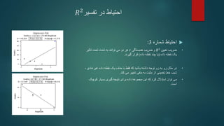 ‫تفسیر‬ ‫در‬ ‫احتیاط‬
𝑅2

‫شماره‬ ‫احتیاط‬
3
:
•
‫تعیین‬ ‫ضریب‬
𝑅2
‫همبستگی‬ ‫ضریب‬ ‫و‬
𝑟
‫تأثیر‬ ‫تحت‬ ‫شدت‬ ‫به‬ ‫توانند‬ ‫می‬ ‫دو‬ ‫هر‬
‫داده‬ ‫نقطه‬ ‫یک‬
(
‫داده‬ ‫نقطه‬ ‫چند‬ ‫یا‬
)
‫گیرند‬ ‫قرار‬
.
•
‫توجه‬ ‫رو‬ ‫به‬ ‫رو‬ ‫مثال‬ ‫در‬
‫نقطه‬ ‫یک‬ ‫حذف‬ ‫با‬ ‫فقط‬ ‫که‬ ‫باشید‬ ‫داشته‬
‫داده‬
‫غیرعا‬
، ‫دی‬
‫تخمینی‬ ‫خط‬ ‫شیب‬
‫مثبت‬ ‫از‬
‫به‬
‫منفی‬
‫تغییر‬
‫می‬
‫کند‬
.
•
‫می‬
‫که‬ ‫کرد‬ ‫استدالل‬ ‫توان‬
‫مجموعه‬ ‫این‬
‫داده‬
‫برای‬
‫نتیجه‬
‫بسیار‬ ‫گیری‬
‫کوچ‬
‫ک‬
‫است‬
.
 