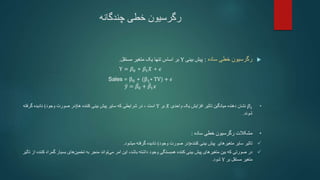 ‫چندگانه‬ ‫خطی‬ ‫رگرسیون‬

‫ساده‬ ‫خطی‬ ‫رگرسیون‬
:
‫بینی‬ ‫پیش‬
Y
‫مستقل‬ ‫متغیر‬ ‫یک‬ ‫تنها‬ ‫اساس‬ ‫بر‬
.
Y = 𝛽0 + 𝛽1𝑋 + 𝜖
Sales = β0 + (β1∗ TV) + 𝜖
𝑦 = 𝛽0 + 𝛽1𝑥
•
𝛽1
‫نشان‬
‫واحدی‬ ‫یک‬ ‫افزایش‬ ‫تاثیر‬ ‫میانگین‬ ‫دهنده‬
𝑋
‫بر‬
Y
‫است‬
،
‫کننده‬ ‫بینی‬ ‫پیش‬ ‫سایر‬ ‫که‬ ‫شرایطی‬ ‫در‬
‫ها‬
(
‫وجود‬ ‫صورت‬ ‫در‬
)
‫گرفت‬ ‫نادیده‬
‫ه‬
‫شوند‬
.
•
‫ساده‬ ‫خطی‬ ‫رگرسیون‬ ‫مشکالت‬
:

‫کننده‬ ‫بینی‬ ‫پیش‬ ‫متغیرهای‬ ‫سایر‬ ‫تاثیر‬
(
‫وجود‬ ‫صورت‬ ‫در‬
)
‫میشود‬ ‫گرفته‬ ‫نادیده‬
.

‫بسیار‬ ‫های‬‫تخمین‬ ‫به‬ ‫منجر‬ ‫تواند‬‫می‬ ‫امر‬ ‫این‬ ،‫باشد‬ ‫داشته‬ ‫وجود‬ ‫همبستگی‬ ‫کننده‬ ‫بینی‬ ‫پیش‬ ‫متغیرهای‬ ‫بین‬ ‫که‬ ‫صورتی‬ ‫در‬
‫گ‬
‫مراه‬
‫کننده‬
‫از‬
‫تأثیر‬
‫بر‬ ‫مستقل‬ ‫متغیر‬
Y
‫شود‬
.
 