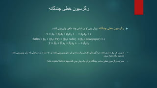 ‫چندگانه‬ ‫خطی‬ ‫رگرسیون‬

‫چندگانه‬ ‫خطی‬ ‫رگرسیون‬
:
‫بینی‬ ‫پیش‬
Y
‫کننده‬ ‫بینی‬ ‫پیش‬ ‫متغیر‬ ‫چند‬ ‫اساس‬ ‫بر‬
.
Y = 𝛽0 + 𝛽1𝑋1+ 𝛽2𝑋2 + ⋯ + 𝛽𝑝𝑋𝑝 + 𝜖
Sales = β0 + (β1∗ TV) + (β2∗ radio) +(β3 ∗ newspaper) + 𝜖
𝑦 = 𝛽0 + 𝛽1𝑥1 + 𝛽2𝑥2 + … + 𝛽𝑝𝑥𝑝
•
‫هر‬ ‫ضریب‬
𝑋𝑖
،
‫آن‬ ‫واحدی‬ ‫یک‬ ‫افزایش‬ ‫تاثیر‬ ‫میانگین‬ ‫دهنده‬ ‫نشان‬
‫کننده‬ ‫بینی‬ ‫متغیرپیش‬
‫بر‬
Y
‫است‬
،
‫کننده‬ ‫بینی‬ ‫پیش‬ ‫سایر‬ ‫که‬ ‫شرایطی‬ ‫در‬
‫شوند‬ ‫داشته‬ ‫نگه‬ ‫ثابت‬ ‫ها‬
.
•
‫باشد‬ ‫متفاوت‬ ‫کامال‬ ‫میتواند‬ ‫کننده‬ ‫بینی‬ ‫پیش‬ ‫یک‬ ‫برای‬ ‫چندگانه‬ ‫و‬ ‫ساده‬ ‫خطی‬ ‫رگرسیون‬ ‫ضرایب‬
!
 