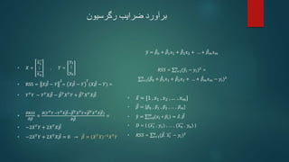 ‫برآورد‬
‫رگرسیون‬ ‫ضرایب‬
• 𝑋 =
𝑥1
⋮
𝑥𝑛
, 𝑌 =
𝑦1
⋮
𝑦𝑛
• RSS = 𝑋𝛽 − 𝑌
2
= 𝑋𝛽 − 𝑌
𝑇
(𝑋𝛽 − 𝑌) =
• 𝑌𝑇
𝑌 − 𝑌𝑇
𝑋𝛽 − 𝛽𝑇
𝑋𝑇
𝑌 + 𝛽𝑇
𝑋𝑇
𝑋𝛽
•
𝜕𝑅𝑆𝑆
𝜕𝛽
=
𝜕(𝑌𝑇𝑌 −𝑌𝑇𝑋𝛽−𝛽𝑇𝑋𝑇𝑌+𝛽𝑇𝑋𝑇𝑋𝛽)
𝜕𝛽
=
• −2𝑋𝑇
𝑌 + 2𝑋𝑇
𝑋𝛽
• −2𝑋𝑇
𝑌 + 2𝑋𝑇
𝑋𝛽 = 0 → 𝛽 = (𝑋𝑇
𝑋)−1
𝑋𝑇
𝑌
𝑦 = 𝛽0 + 𝛽1𝑥1 + 𝛽2𝑥2 + … + 𝛽𝑚𝑥𝑚
𝑅𝑆𝑆 = 𝑖=1
𝑛
(𝑦𝑖 − 𝑦𝑖)2
=
𝑖=1
𝑛
(𝛽0 + 𝛽1𝑥1 + 𝛽2𝑥2 + … + 𝛽𝑚𝑥𝑚 − 𝑦𝑖)2
• 𝑥 = [1 , 𝑥1 , 𝑥2 , … , 𝑥𝑚]
• 𝛽 = [𝛽0 , 𝛽1 , 𝛽2 , … , 𝛽𝑚]
• 𝑦 = 𝑖=0
𝑚
(𝑥𝑖 ∗ 𝛽𝑖) = 𝑥. 𝛽
• 𝐷 = { (𝑥1 , 𝑦1) , … , (𝑥𝑛 , 𝑦𝑛) }
• 𝑅𝑆𝑆 = 𝑖=1
𝑛
(𝛽. 𝑥𝑖 − 𝑦𝑖)2
 