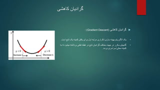 ‫کاهشی‬ ‫گرادیان‬

‫گرادیان‬
‫کاهشی‬
(
Gradient Descent
: )
•
‫سازی‬ ‫بهینه‬ ‫الگوریتم‬ ‫یک‬
‫تکراری‬
‫اول‬ ‫مرتبه‬
‫ت‬ ‫یک‬ ‫کمینه‬ ‫یافتن‬ ‫برای‬
‫است‬ ‫ابع‬
.
•
‫گامهای‬
‫مخالف‬ ‫جهت‬ ‫در‬ ‫مکرر‬
‫تابع‬ ‫گرادیان‬
‫فعلی‬ ‫نقطه‬ ‫در‬
‫میشود‬ ‫برداشته‬
‫به‬ ‫تا‬
‫محلی‬ ‫کمینه‬
/
‫برسد‬ ‫سراسری‬
.
 