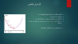 ‫کاهشی‬ ‫گرادیان‬

‫الگوریتم‬
GD
‫تابع‬ ‫مینیمم‬ ‫محاسبه‬ ‫برای‬
y = f(x)
:
.A
‫کن‬ ‫انتخاب‬ ‫رندوم‬ ‫نقطه‬ ‫یک‬
.
.B
‫بود‬ ‫صفر‬ ‫برابر‬ ‫نقطه‬ ‫این‬ ‫در‬ ‫گرادیان‬ ‫اگر‬
،
‫است‬ ‫کمینه‬ ‫نقطه‬ ‫این‬
.
.C
‫رابطه‬ ‫از‬
𝑥𝑡+1 = 𝑥𝑡 − η𝛻xf
‫کن‬ ‫استفاده‬ ‫جدید‬ ‫مقدار‬ ‫محاسبه‬ ‫برای‬
.
‫به‬ ‫برگرد‬
‫مرحله‬
B
•
η
‫میکند‬ ‫تنظیم‬ ‫را‬ ‫گامها‬ ‫طول‬ ‫و‬ ‫است‬ ‫یادگیری‬ ‫نرخ‬
.
 