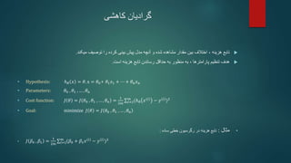 ‫کاهشی‬ ‫گرادیان‬

‫هزینه‬ ‫تابع‬
،
‫میکند‬ ‫توصیف‬ ‫را‬ ‫کرده‬ ‫بینی‬ ‫پیش‬ ‫مدل‬ ‫آنچه‬ ‫و‬ ‫شده‬ ‫مشاهده‬ ‫مقدار‬ ‫بین‬ ‫اختالف‬
.

‫تنظیم‬ ‫هدف‬
‫پارامترها‬
،
‫است‬ ‫هزینه‬ ‫تابع‬ ‫رساندن‬ ‫حداقل‬ ‫به‬ ‫منظور‬ ‫به‬
.
• Hypothesis: ℎ𝜃 𝑥 = 𝜃. x = 𝜃0+ 𝜃1𝑥1 + ⋯ + 𝜃𝑛𝑥𝑛
• Parameters: 𝜃0 , 𝜃1 , … , 𝜃𝑛
• Cost function: 𝐽 𝜃 = 𝐽 𝜃0 , 𝜃1 , … , 𝜃𝑛 =
1
2𝑚 𝑖=1
𝑚
(ℎ𝜃 𝑥(𝑖)
− 𝑦(𝑖)
)2
• Goal: minimize 𝐽 𝜃 = 𝐽 𝜃0 , 𝜃1 , … , 𝜃𝑛
•
‫مثال‬
:
‫ساده‬ ‫خطی‬ ‫رگرسیون‬ ‫در‬ ‫هزینه‬ ‫تابع‬
:
• 𝐽 𝛽0 , 𝛽1 =
1
2𝑚 𝑖=1
𝑚
(𝛽0 + 𝛽1𝑥(𝑖)
− 𝑦(𝑖)
)2
 