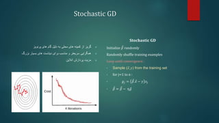Stochastic GD

‫گریز‬
‫پرنویز‬ ‫های‬ ‫گام‬ ‫دلیل‬ ‫به‬ ‫محلی‬ ‫های‬ ‫کمینه‬ ‫از‬

‫سریعتر‬ ‫همگرایی‬
‫بزرگ‬ ‫بسیار‬ ‫های‬ ‫دیتاست‬ ‫برای‬ ‫مناسب‬ ‫و‬

‫آنالین‬ ‫پردازش‬ ‫مزیت‬
𝐒𝐭𝐨𝐜𝐡𝐚𝐬𝐭𝐢𝐜 𝐆𝐃
Initialize 𝛽 randomly
Randomly shuffle training examples
Loop until convergence :
• Sample (𝑥,𝑦) from the training set
• for j=1 to n :
• 𝑔𝑗 = 𝛽.𝑥 − 𝑦 𝑥𝑗
• 𝛽 = 𝛽 − η𝑔
 
