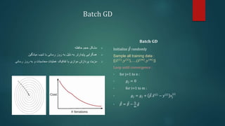 Batch GD

‫مشکل‬
‫حافظه‬ ‫حجم‬

‫میانگین‬ ‫شیب‬ ‫با‬ ‫رسانی‬ ‫روز‬ ‫به‬ ‫دلیل‬ ‫به‬ ‫پایدارتر‬ ‫همگرایی‬

‫مزیت‬
‫رس‬ ‫روز‬ ‫به‬ ‫و‬ ‫محاسبات‬ ‫عملیات‬ ‫تفکیک‬ ‫با‬ ‫موازی‬ ‫پردازش‬
‫انی‬
𝐁𝐚𝐭𝐜𝐡 𝐆𝐃
Initialize 𝛽 randomly
Sample all training data :
{(𝑥(1)
,𝑦(1)
),…,(𝑥(𝑚)
,𝑦(𝑚)
)}
Loop until convergence :
• for j=1 to n :
• 𝑔𝑗 = 0
• for i=1 to m :
• 𝑔𝑗 = 𝑔𝑗 + 𝛽.𝑥 𝑖
− 𝑦 𝑖
𝑥𝑗
𝑖
• 𝛽 = 𝛽 −
η
m
𝑔
 