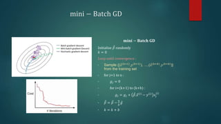 mini − Batch GD
𝐦𝐢𝐧𝐢 − 𝐁𝐚𝐭𝐜𝐡 𝐆𝐃
Initialize 𝛽 randomly
𝑘 = 0
Loop until convergence :
• Sample {(𝑥(𝑘+1)
,𝑦(𝑘+1)
), …,(𝑥(𝑘+𝑏)
,𝑦(𝑘+𝑏)
)}
from the training set
• for j=1 to n :
• 𝑔𝑗 = 0
• for i=(k+1) to (k+b) :
• 𝑔𝑗 = 𝑔𝑗 + 𝛽.𝑥 𝑖
− 𝑦 𝑖
𝑥𝑗
𝑖
• 𝛽 = 𝛽 −
η
𝑏
𝑔
• 𝑘 = 𝑘 + 𝑏
 