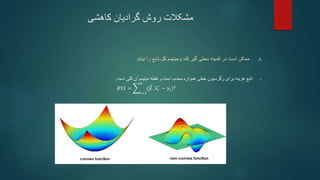 ‫کاهشی‬ ‫گرادیان‬ ‫روش‬ ‫مشکالت‬
.A
‫ومینیمم‬ ‫کند‬ ‫گیر‬ ‫محلی‬ ‫کمینه‬ ‫در‬ ‫است‬ ‫ممکن‬
‫نیابد‬ ‫را‬ ‫تابع‬ ‫کل‬
.
•
‫تابع‬
‫برای‬ ‫هزینه‬
‫رگرسیون‬
‫همواره‬ ‫خطی‬
‫محدب‬
‫است‬ ‫کلی‬ ‫آن‬ ‫مینیمم‬ ‫نقطه‬ ‫و‬ ‫است‬
.
𝑅𝑆𝑆 =
𝑖=1
𝑛
(𝛽. 𝑥𝑖 − 𝑦𝑖)2
 