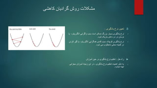 ‫کاهشی‬ ‫گرادیان‬ ‫روش‬ ‫مشکالت‬
.B
‫یادگیری‬ ‫نرخ‬ ‫تعیین‬
:
•
‫نرخ‬
‫واگرایی‬ ‫سبب‬ ‫است‬ ‫ممکن‬ ‫بزرگ‬ ‫بسیار‬ ‫یادگیری‬
‫الگور‬
‫یتم‬
،
‫یا‬
‫شود‬ ‫باریک‬ ‫های‬ ‫دره‬ ‫در‬ ‫نوسان‬
.
•
، ‫الگوریتم‬ ‫همگرایی‬ ‫کندی‬ ‫سبب‬ ‫کوچک‬ ‫یادگیری‬ ‫نرخ‬
‫گی‬ ‫یا‬
‫کردن‬ ‫ر‬
‫نامطلوب‬ ‫محلی‬ ‫کمینه‬ ‫در‬
‫شود‬ ‫می‬
.

‫حل‬ ‫راه‬
:
‫آموزش‬ ‫حین‬ ‫در‬ ‫یادگیری‬ ‫نرخ‬ ‫تنظیم‬
o
‫مجز‬ ‫آموزش‬ ‫زمینه‬ ‫این‬ ‫در‬ ، ‫یادگیری‬ ‫نرخ‬ ‫تنظیم‬ ‫اهمیت‬ ‫دلیل‬ ‫به‬
‫ایی‬
‫میشود‬ ‫تهیه‬
.
 