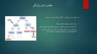 ‫ویژگی‬ ‫بندی‬ ‫مقیاس‬

‫ویژگی‬ ‫بندی‬ ‫مقیاس‬
‫در‬
‫الگوریتم‬
‫بر‬ ‫مبتنی‬ ‫های‬
‫درخت‬
:
•
‫به‬ ‫نسبت‬
‫مقیاس‬
‫ویژگی‬
‫حساس‬ ‫ها‬
‫نیستند‬
.
•
‫هر‬ ‫تصمیم‬ ‫درخت‬
‫را‬ ‫گره‬
‫بر‬ ‫فقط‬
‫واحد‬ ‫ویژگی‬ ‫یک‬ ‫اساس‬
‫منشعب‬
‫ک‬ ‫می‬
‫ند‬
.
•
‫انشعاب‬ ‫این‬
‫یک‬ ‫روی‬ ‫بر‬
‫ویژگی‬
،
‫ها‬ ‫ویژگی‬ ‫سایر‬ ‫تأثیر‬ ‫تحت‬
‫نیس‬
‫و‬ ‫ت‬
ً‫ال‬‫عم‬
‫در‬ ‫باقیمانده‬ ‫های‬ ‫ویژگی‬ ‫بر‬ ‫تأثیری‬ ‫هیچ‬
‫ندارد‬ ‫انشعاب‬
.
 