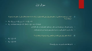 ‫اول‬ ‫سوال‬
.II
‫کننده‬ ‫بینی‬ ‫پیش‬ ‫متغیرهای‬ ‫از‬ ‫خاصی‬ ‫زیرمجموعه‬ ‫در‬ ‫آیا‬
(
‫بیش‬
‫نه‬ ‫اما‬ ،‫یک‬ ‫از‬
‫همه‬
)
‫از‬ ‫یکی‬ ‫حداقل‬
‫با‬ ‫متغیرها‬
‫پاس‬
‫خ‬
Y
‫ارتباط‬
‫دارد؟‬
 𝐻0 ∶ 𝛽𝑝−𝑞+1 = 𝛽𝑝−𝑞+2 = ⋯ = 𝛽𝑝 = 0
 𝐻𝑎 ∶ 𝑎𝑡 𝑙𝑒𝑎𝑠𝑡 𝑜𝑛𝑒 𝛽𝑖 ≠ 0 for(i = (p − q + 1) to p)
•
‫را‬ ‫نظر‬ ‫مورد‬ ‫زیرمجموعه‬ ،‫کار‬ ‫راحتی‬ ‫برای‬
q
‫ایم‬ ‫گرفته‬ ‫نظر‬ ‫در‬ ‫لیست‬ ‫انتهای‬ ‫متغیر‬
.
•
‫یک‬
«
‫آزمون‬
F
‫کلی‬ ‫خطی‬
»
‫گرفت‬ ‫خواهیم‬ ‫یاد‬ ‫ای‬ ‫فرضیه‬ ‫چنین‬ ‫آزمایش‬ ‫برای‬ ‫را‬
.
.III
‫مشخص‬ ‫ی‬ ‫کننده‬ ‫بینی‬ ‫پیش‬ ‫متغیر‬ ‫یک‬ ‫آیا‬
Xj
‫پاسخ‬ ‫با‬
Y
‫؟‬ ‫دارد‬ ‫ارتباط‬
• 𝐻0 ∶ 𝛽𝑗 = 0
• 𝐻𝑎 ∶ 𝛽𝑗 ≠ 0
•
‫انجام‬ ‫فقط‬ ‫این‬ ‫آیا‬
«
‫آزمون‬
t
»
‫برای‬
𝛽𝑗
‫نیست‬
‫؟‬
!
 