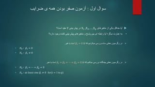 ‫اول‬ ‫سوال‬
:
‫ضرایب‬ ‫ی‬ ‫همه‬ ‫بودن‬ ‫صفر‬ ‫آزمون‬

‫آیا‬
‫متغیرهای‬ ‫از‬ ‫یکی‬ ‫حداقل‬
X1 ,X2, … ,Xp
‫بینی‬ ‫پیش‬ ‫در‬
Y
‫است؟‬ ‫مفید‬
•
‫دیگر‬ ‫عبارت‬ ‫به‬
‫؛‬
‫دارد؟‬ ‫وجود‬ ‫کننده‬ ‫بینی‬ ‫پیش‬ ‫متغیرهای‬ ‫و‬ ‫پاسخ‬ ‫بین‬ ‫ای‬ ‫رابطه‬ ‫آیا‬

‫آیا‬ ‫که‬ ‫میکردیم‬ ‫بررسی‬ ‫ساده‬ ‫خطی‬ ‫رگرسیون‬ ‫در‬
𝛽1 = 0
‫خیر‬ ‫یا‬ ‫است‬
.
• 𝐻0 ∶ 𝛽1 = 0
• 𝐻𝑎 ∶ 𝛽1 ≠ 0

‫آیا‬ ‫که‬ ‫میکنیم‬ ‫بررسی‬ ‫چندگانه‬ ‫خطی‬ ‫رگرسیون‬ ‫در‬
𝛽1 = 𝛽2 = ⋯ = 𝛽𝑝 = 0
‫خیر‬ ‫یا‬ ‫است‬
.
• 𝐻0 ∶ 𝛽1 = ⋯ = 𝛽𝑝 = 0
• 𝐻𝑎 ∶ 𝑎𝑡 𝑙𝑒𝑎𝑠𝑡 𝑜𝑛𝑒 𝛽𝑖 ≠ 0 for(i = 1 to p)
 