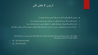 ‫آزمون‬
F
‫کلی‬ ‫خطی‬

«
‫آزمون‬
F
‫خطی‬
‫کلی‬
»
‫شامل‬
‫از‬ ‫عبارتند‬ ‫که‬ ‫است‬ ‫اساسی‬ ‫مرحله‬ ‫سه‬
:
.1
‫تعریف‬ ‫بزرگتر‬ ‫کامل‬ ‫مدل‬ ‫یک‬
‫کنید‬
(
‫منظور‬
‫از‬
«
‫بزرگتر‬
»
‫بیشتر‬ ‫پارامترهای‬ ‫با‬ ‫یکی‬
‫است‬
.)
.2
‫یک‬
‫تعریف‬ ‫کوچکتر‬ ‫یافته‬ ‫کاهش‬ ‫مدل‬
‫کنید‬
(
‫منظور‬
‫از‬
«
‫کوچکتر‬
»
‫کمتر‬ ‫پارامترهای‬ ‫با‬ ‫یکی‬
‫است‬
.)
.3
‫از‬
‫آماره‬ ‫یک‬
F
‫برای‬
‫رد‬ ‫عدم‬ ‫یا‬ ‫رد‬ ‫مورد‬ ‫در‬ ‫گیری‬ ‫تصمیم‬
«
‫مدل‬
‫یافته‬ ‫کاهش‬
‫کوچکتر‬
»
‫نفع‬ ‫به‬
«
‫مدل‬
‫کامل‬
‫بزرگتر‬
»
‫استف‬
‫کنید‬ ‫اده‬
.
•
‫فرض‬ ‫که‬ ‫حالی‬ ‫در‬ ،‫شود‬ ‫می‬ ‫مربوط‬ ‫یافته‬ ‫کاهش‬ ‫مدل‬ ‫به‬ ‫همیشه‬ ‫صفر‬ ‫فرضیه‬ ،‫بینید‬ ‫می‬ ‫سوم‬ ‫مرحله‬ ‫عبارت‬ ‫در‬ ‫که‬ ‫همانطور‬
‫یه‬
‫شود‬ ‫می‬ ‫مربوط‬ ‫کامل‬ ‫مدل‬ ‫به‬ ‫همیشه‬ ‫جایگزین‬
.
• 𝐻0 ∶ The reduced model
• 𝐻𝑎 ∶ The full model
 