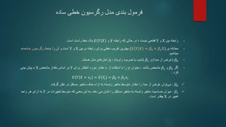 ‫ساده‬ ‫خطی‬ ‫رگرسیون‬ ‫مدل‬ ‫بندی‬ ‫فرمول‬
•
‫بین‬ ‫رابطه‬
X
‫و‬
Y
‫نیست‬ ‫قطعی‬
‫؛‬
‫رابطه‬ ‫که‬ ‫حالی‬ ‫در‬
𝑋
‫و‬
𝐸 𝑌 𝑋
‫است‬ ‫راست‬ ‫خط‬ ‫یک‬
.
•
‫معادله‬
‫ی‬
(𝐸 𝑌 𝑋 = 𝛽0 + 𝛽1𝑋)
‫بین‬ ‫ی‬ ‫رابطه‬ ‫برای‬ ‫خطی‬ ‫تقریب‬ ‫بهترین‬
X
‫و‬
Y
‫را‬ ‫آن‬ ‫و‬ ‫است‬
«
‫خط‬
‫رگرسیون‬
‫جامعه‬
»
‫مینامیم‬
.
•
𝛽0
(
‫مبدا‬ ‫از‬ ‫عرض‬
)
‫و‬
𝛽1
(
‫زاویه‬ ‫ضریب‬ ‫یا‬ ‫شیب‬
)
،
‫هستند‬ ‫مدل‬ ‫پارامترهای‬
.
•
‫اگر‬
𝛽0
‫و‬
𝛽1
‫باشند‬ ‫مشخص‬
،
‫میتوان‬
𝑦
‫از‬ ‫استفاده‬ ‫با‬ ‫را‬
«
‫برای‬ ‫انتظار‬ ‫مورد‬ ‫مقدار‬
Y
‫مشخص‬ ‫مقدار‬ ‫اساس‬ ‫بر‬
X
»
‫بینی‬ ‫پیش‬
‫کرد‬
:
𝐸 𝑌 𝑋 = 𝑥𝑖 = 𝐸(𝑌𝑖) = 𝛽0 + 𝛽1𝑥𝑖

𝛽0
:
‫عرض‬ ‫توان‬‫می‬
‫گرفت‬ ‫نظر‬ ‫در‬ ‫مستقل‬ ‫متغیر‬ ‫حذف‬ ‫ازاء‬ ‫به‬ ‫وابسته‬ ‫متغیر‬ ‫متوسط‬ ‫مقدار‬ ‫را‬ ‫مبدا‬ ‫از‬
.

𝛽1
:
‫میزان‬
‫مستقل‬ ‫متغیر‬ ‫به‬ ‫وابسته‬ ‫متغیر‬ ‫حساسیت‬
‫دهد‬ ‫می‬ ‫نشان‬ ‫را‬
،
‫معنی‬ ‫این‬ ‫به‬
‫در‬ ‫تغییرات‬ ‫متوسط‬ ‫که‬
Y
‫واحد‬ ‫هر‬ ‫ازای‬ ‫به‬
‫در‬ ‫تغییر‬
X
‫است‬ ‫چقدر‬
.
 