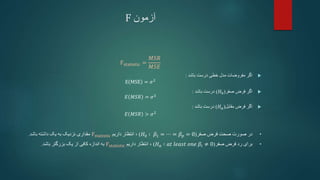 ‫آزمون‬
F
Fstatistic =
𝑀𝑆𝑅
𝑀𝑆𝐸

‫باشد‬ ‫درست‬ ‫خطی‬ ‫مدل‬ ‫مفروضات‬ ‫اگر‬
:
E MSE = 𝜎2

‫صفر‬ ‫فرض‬ ‫اگر‬
(
𝐻0
)
‫باشد‬ ‫درست‬
:
𝐸 𝑀𝑆𝑅 = 𝜎2

‫مقابل‬ ‫فرض‬ ‫اگر‬
(
𝐻𝑎
)
‫باشد‬ ‫درست‬
:
𝐸 𝑀𝑆𝑅 > 𝜎2
•
‫صفر‬ ‫فرض‬ ‫صحت‬ ‫صورت‬ ‫در‬
(
𝐻0 ∶ 𝛽1 = ⋯ = 𝛽𝑝 = 0
)
،
‫داریم‬ ‫انتظار‬
Fstatistic
‫باشد‬ ‫داشته‬ ‫یک‬ ‫به‬ ‫نزدیک‬ ‫مقداری‬
.
•
‫صفر‬ ‫فرض‬ ‫رد‬ ‫برای‬
(
𝐻𝑎 ∶ 𝑎𝑡 𝑙𝑒𝑎𝑠𝑡 𝑜𝑛𝑒 𝛽𝑖 ≠ 0
)
،
‫داریم‬ ‫انتظار‬
Fstatistic
‫باشد‬ ‫بزرگتر‬ ‫یک‬ ‫از‬ ‫کافی‬ ‫اندازه‬ ‫به‬
.
 