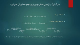 ‫اول‬ ‫سوال‬
:
‫ضرایب‬ ‫از‬ ‫ای‬ ‫زیرمجموعه‬ ‫بودن‬ ‫صفر‬ ‫آزمون‬

‫بزرگتر‬ ‫کامل‬ ‫مدل‬
:
y = 𝛽0 + 𝛽1𝑥1+ 𝛽2𝑥2 + ⋯ + 𝛽𝑝𝑥𝑝 + 𝜖

‫کوچکتر‬ ‫ی‬ ‫یافته‬ ‫کاهش‬ ‫مدل‬
:
𝑦 = 𝛽0 + 𝛽1𝑥1+ 𝛽2𝑥2 + ⋯ + 𝛽𝑝−𝑞𝑥(𝑝−𝑞) + 𝜖
• 𝐹∗ =
(
SSE R −SSE(F)
dfR−dfF
)
𝑆𝑆𝐸(𝐹)
dfF
=
(
SSE R −SSE
(𝑛−(𝑝−𝑞+1))−(𝑛−(𝑝+1))
)
𝑆𝑆𝐸
(𝑛−(𝑝+1))
=
(
SSE R −SSE
𝑞
)
𝑆𝑆𝐸
(𝑛−(𝑝+1))
•
،‫صفر‬ ‫فرض‬ ‫صحت‬ ‫صورت‬ ‫در‬
𝐹∗
‫دارای‬
‫توزیع‬
F
‫برابر‬ ‫صورت‬ ‫آزادی‬ ‫درجه‬ ‫با‬
𝑞
‫برابر‬ ‫مخرج‬ ‫آزادی‬ ‫درجه‬ ‫و‬
(𝑛 − 𝑝 − 1)
‫باشد‬ ‫می‬
.
 