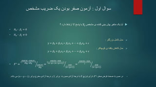 ‫سوال‬
‫اول‬
:
‫مشخص‬ ‫ضریب‬ ‫یک‬ ‫بودن‬ ‫صفر‬ ‫آزمون‬

‫مشخص‬ ‫ی‬ ‫کننده‬ ‫بینی‬ ‫پیش‬ ‫متغیر‬ ‫یک‬ ‫آیا‬
Xj
‫پاسخ‬ ‫با‬
Y
‫؟‬ ‫دارد‬ ‫ارتباط‬
• 𝐻0 ∶ 𝛽𝑗 = 0
• 𝐻𝑎 ∶ 𝛽𝑗 ≠ 0

‫بزرگتر‬ ‫کامل‬ ‫مدل‬
:
y = 𝛽0 + 𝛽1𝑥1+ 𝛽2𝑥2 + ⋯ + 𝛽𝑝𝑥𝑝 + 𝜖

‫کوچکتر‬ ‫ی‬ ‫یافته‬ ‫کاهش‬ ‫مدل‬
:
𝑦 = 𝛽0 + 𝛽2𝑥2+ 𝛽3𝑥3 + ⋯ + 𝛽𝑝𝑥𝑝 + 𝜖
• 𝐹∗
=
(
SSE R −SSE(F)
dfR−dfF
)
𝑆𝑆𝐸(𝐹)
dfF
=
(
SSE R −SSE
(𝑛−𝑝)−(𝑛−(𝑝+1))
)
𝑆𝑆𝐸
(𝑛−(𝑝+1))
=
(
SSE R −SSE
1
)
𝑆𝑆𝐸
(𝑛−(𝑝+1))
•
،‫صفر‬ ‫فرض‬ ‫صحت‬ ‫صورت‬ ‫در‬
𝐹∗
‫توزیع‬ ‫دارای‬
F
‫برابر‬ ‫صورت‬ ‫آزادی‬ ‫درجه‬ ‫با‬
1
‫برابر‬ ‫مخرج‬ ‫آزادی‬ ‫درجه‬ ‫و‬
(𝑛 − 𝑝 − 1)
‫باشد‬ ‫می‬
.
 