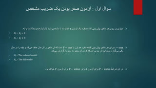 ‫اول‬ ‫سوال‬
:
‫مشخص‬ ‫ضریب‬ ‫یک‬ ‫بودن‬ ‫صفر‬ ‫آزمون‬

‫آزمون‬ ‫یک‬ ‫منفرد‬ ‫کننده‬ ‫بینی‬ ‫پیش‬ ‫متغیر‬ ‫هر‬ ‫روی‬ ‫بر‬ ‫میتوان‬
t
‫نه‬ ‫یا‬ ‫است‬ ‫مرتبط‬ ‫پاسخ‬ ‫با‬ ‫آیا‬ ‫شود‬ ‫مشخص‬ ‫تا‬ ‫داد‬ ‫انجام‬
.
• 𝐻0 ∶ 𝛽𝑗 = 0
• 𝐻𝑎 ∶ 𝛽𝑗 ≠ 0

t − test
‫بینی‬ ‫پیش‬ ‫متغیر‬ ‫هر‬ ‫برای‬
‫منفرد‬ ‫کننده‬
‫با‬ ‫ارز‬ ‫هم‬
F − test
‫مدل‬ ‫در‬ ‫را‬ ‫بقیه‬ ‫و‬ ‫کند‬‫می‬ ‫حذف‬ ‫مدل‬ ‫از‬ ‫را‬ ‫متغیر‬ ‫آن‬ ‫که‬ ‫است‬
‫باقی‬
‫گذارد‬‫می‬
.
‫بنابراین‬
‫کند‬‫می‬ ‫گزارش‬ ‫را‬ ‫مدل‬ ‫به‬ ‫متغیر‬ ‫آن‬ ‫کردن‬ ‫اضافه‬ ‫جزئی‬ ‫اثر‬
.
• 𝐻0 ∶ The reduced model
• 𝐻𝑎 ∶ The full model

‫شرایط‬ ‫این‬ ‫در‬
P − value
‫آزمون‬ ‫برای‬
t
‫برابر‬
P − value
‫آزمون‬ ‫برای‬
𝐹
‫خواهد‬
‫بود‬
.
 
