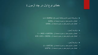 ‫آزمون‬ ‫چند‬ ‫در‬ ‫اول‬ ‫نوع‬ ‫خطای‬
t

‫آماری‬ ‫آزمون‬ ‫یک‬ ‫برای‬
(
‫آزمون‬ ‫مانند‬
t
)
‫با‬
𝛼 = 0.05%
:
•
‫آن‬ ‫صحت‬ ‫صورت‬ ‫در‬ ‫صفر‬ ‫فرض‬ ‫رد‬ ‫احتمال‬
:
0.05%
•
‫آن‬ ‫صحت‬ ‫صورت‬ ‫در‬ ‫صفر‬ ‫فرض‬ ‫رد‬ ‫عدم‬ ‫احتمال‬
:
0.95%

‫دو‬ ‫برای‬
‫آزمون‬
:
•
‫آن‬ ‫صحت‬ ‫صورت‬ ‫در‬ ‫صفر‬ ‫فرض‬ ‫رد‬ ‫احتمال‬
:
1 − .9025 = 0.0975%
•
‫آن‬ ‫صحت‬ ‫صورت‬ ‫در‬ ‫صفر‬ ‫فرض‬ ‫رد‬ ‫عدم‬ ‫احتمال‬
:
0.95 ∗ 0.95 = .9025%

‫برای‬
n
‫آزمون‬
:
•
‫آن‬ ‫صحت‬ ‫صورت‬ ‫در‬ ‫صفر‬ ‫فرض‬ ‫رد‬ ‫احتمال‬
:
(1 − 0.95𝑛
)%
•
‫آن‬ ‫صحت‬ ‫صورت‬ ‫در‬ ‫صفر‬ ‫فرض‬ ‫رد‬ ‫عدم‬ ‫احتمال‬
:
0.95𝑛
%
 