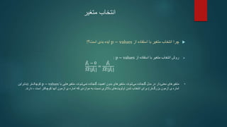 ‫متغیر‬ ‫انتخاب‬

‫از‬ ‫استفاده‬ ‫با‬ ‫متغیر‬ ‫انتخاب‬ ‫چرا‬
p − values
‫ایده‬
‫است‬ ‫بدی‬
‫؟‬
!

‫از‬ ‫استفاده‬ ‫با‬ ‫متغیر‬ ‫انتخاب‬ ‫روش‬
p − values
:
𝛽𝑖 − 0
𝑆𝐸[𝛽𝑖]
=
𝛽𝑖
𝑆𝐸[𝛽𝑖]
•
‫متغیرهای‬
‫دار‬‫معنی‬
‫گنجانده‬ ‫مدل‬ ‫در‬
‫متغیرهای‬ ،‫شوند‬‫می‬
‫اهمیت‬ ‫بدون‬
‫با‬ ‫متغیرهایی‬ ،‫شوند‬‫نمی‬ ‫گنجانده‬
p − values
‫تر‬‫کوچک‬
(
‫بنابراین‬
‫ی‬ ‫آماره‬
‫تر‬‫بزرگ‬ ‫آزمون‬
)
‫شدن‬ ‫انتخاب‬ ‫برای‬
‫باالتری‬ ‫های‬‫اولویت‬
‫نسبت‬
‫که‬ ‫مواردی‬ ‫به‬
‫است‬ ‫کوچکتر‬ ‫آنها‬ ‫آزمون‬ ‫ی‬ ‫آماره‬
،
‫دارند‬
.
 