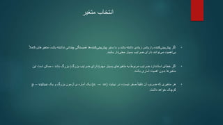 ‫متغیر‬ ‫انتخاب‬
•
‫با‬ ‫نداشته‬ ‫چندانی‬ ‫همبستگی‬ ‫ها‬‫کننده‬‫بینی‬‫پیش‬ ‫سایر‬ ‫با‬ ‫و‬ ‫باشد‬ ‫داشته‬ ‫زیادی‬ ‫واریانس‬ ‫کننده‬‫بینی‬‫پیش‬ ‫اگر‬
ً‫ال‬‫کام‬ ‫متغیرهای‬ ،‫شد‬
‫باشند‬ ‫دار‬‫معنی‬ ‫بسیار‬ ‫ضرایب‬ ‫دارای‬ ‫توانند‬‫می‬ ‫اهمیت‬‫بی‬
.
•
‫مهم‬ ‫بسیار‬ ‫متغیرهای‬ ‫به‬ ‫مربوط‬ ‫ضرایب‬ ‫استاندارد‬ ‫خطای‬ ‫اگر‬
(
‫بزرگ‬ ‫ضرایب‬ ‫دارای‬
)
‫باشد‬ ‫بزرگ‬
‫این‬ ‫است‬ ‫ممکن‬ ،
‫باشند‬ ‫آماری‬ ‫اهمیت‬ ‫بدون‬ ‫متغیرها‬
.
•
‫نهایت‬ ‫در‬ ،‫نیست‬ ‫صفر‬ ً‫ا‬‫دقیق‬ ‫آن‬ ‫ضریب‬ ‫که‬ ‫متغیری‬ ‫هر‬
(𝑛 → ∞)
‫یک‬ ‫و‬ ‫بزرگ‬ ‫آزمون‬ ‫ی‬ ‫آماره‬ ‫یک‬
p − value
‫داشت‬ ‫خواهد‬ ‫کوچک‬
.
 