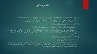 ‫متغیر‬ ‫انتخاب‬

‫متاسفانه‬ ،‫متغیر‬ ‫انتخاب‬ ‫برای‬
‫ازای‬ ‫به‬
p
‫کننده‬ ‫بینی‬ ‫متغیرپیش‬
‫در‬
‫مجموع‬
2𝑝
‫خواهیم‬ ‫مختلف‬ ‫مدل‬
‫داشت‬
.

‫داریم‬ ‫نیاز‬ ‫ها‬‫مدل‬ ‫از‬ ‫تری‬‫کوچک‬ ‫مجموعه‬ ‫انتخاب‬ ‫برای‬ ‫کارآمد‬ ‫و‬ ‫خودکار‬ ‫رویکرد‬ ‫یک‬ ‫به‬
.
.A
‫جلو‬ ‫به‬ ‫رو‬ ‫انتخاب‬
(
Forward selection
: )
•
‫کنیم‬ ‫می‬ ‫شروع‬ ‫تهی‬ ‫مدل‬ ‫با‬
-
‫که‬ ‫مدلی‬
‫شامل‬
𝛽0
‫است‬
‫ندارد‬ ‫ای‬ ‫کننده‬ ‫بینی‬ ‫پیش‬ ‫هیچ‬ ‫اما‬
.
•
‫سپس‬
p
‫ساده‬ ‫خطی‬ ‫رگرسیون‬
‫را‬
‫متغیری‬ ‫و‬ ‫کنیم‬ ‫می‬ ‫برازش‬
‫که‬
‫کمترین‬
SSE
‫دارد‬ ‫را‬
‫کنیم‬ ‫می‬ ‫اضافه‬ ‫تهی‬ ‫مدل‬ ‫به‬
.
‫به‬ ‫را‬ ‫متغیری‬ ‫سپس‬
‫کمترین‬ ‫که‬ ‫کنیم‬ ‫می‬ ‫اضافه‬ ‫مدل‬ ‫آن‬
SSE
‫را‬
‫کند‬ ‫می‬ ‫ایجاد‬ ‫جدید‬ ‫متغیره‬ ‫دو‬ ‫مدل‬ ‫برای‬
.
‫تا‬ ‫روش‬ ‫این‬
‫زمانی‬
‫برقرار‬ ‫توقف‬ ‫شرط‬ ‫که‬
‫شود‬
‫می‬ ‫ادامه‬
‫یابد‬
.
.B
‫عقبگرد‬ ‫انتخاب‬
(
Backward selection
: )
•
‫همه‬ ‫با‬
‫در‬ ‫متغیرها‬
‫شروع‬ ‫مدل‬
‫کنیم‬‫می‬
.
•
‫که‬ ‫متغیری‬
‫بیشترین‬
P − value
‫را‬
‫یعنی‬ ،‫کنیم‬‫می‬ ‫حذف‬ ‫دارد‬
‫حذف‬
‫را‬ ‫معنی‬ ‫کمترین‬ ‫آماری‬ ‫نظر‬ ‫از‬ ‫که‬ ‫متغیری‬
‫دارد‬
.
‫دارای‬ ‫جدید‬ ‫مدل‬
(𝑝 − 1)
‫است‬ ‫متغیر‬
.
‫شرط‬ ‫به‬ ‫رسیدن‬ ‫تا‬ ‫روش‬ ‫این‬
‫یابد‬ ‫می‬ ‫ادامه‬ ‫توقف‬
.
،‫مثال‬ ‫عنوان‬ ‫به‬
‫زمانی‬ ‫است‬ ‫ممکن‬
‫باق‬ ‫متغیرهای‬ ‫همه‬ ‫که‬
‫یمانده‬
‫دارای‬
P − value
‫کمتر‬
‫از‬
‫مقدار‬ ‫یک‬
‫آستانه‬
‫متوقف‬ ‫باشند‬
‫شویم‬
.
 