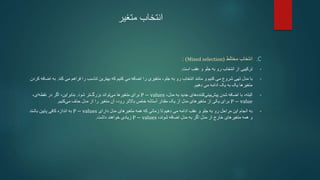 ‫متغیر‬ ‫انتخاب‬
.C
‫انتخاب‬
‫مختلط‬
(
Mixed selection
)
:
•
‫و‬ ‫جلو‬ ‫به‬ ‫رو‬ ‫انتخاب‬ ‫از‬ ‫ترکیبی‬
‫عقب‬
‫است‬
.
•
‫کنیم‬ ‫می‬ ‫شروع‬ ‫تهی‬ ‫مدل‬ ‫با‬
‫و‬
‫کند‬ ‫می‬ ‫فراهم‬ ‫را‬ ‫تناسب‬ ‫بهترین‬ ‫که‬ ‫کنیم‬ ‫می‬ ‫اضافه‬ ‫را‬ ‫متغیری‬ ،‫جلو‬ ‫به‬ ‫رو‬ ‫انتخاب‬ ‫مانند‬
.
‫ب‬
‫ه‬
‫کردن‬ ‫اضافه‬
‫دهیم‬ ‫می‬ ‫ادامه‬ ‫یک‬ ‫به‬ ‫یک‬ ‫متغیرها‬
.
•
،‫البته‬
،‫مدل‬ ‫به‬ ‫جدید‬ ‫های‬‫کننده‬‫بینی‬‫پیش‬ ‫شدن‬ ‫اضافه‬ ‫با‬
P − values
‫شود‬ ‫تر‬‫بزرگ‬ ‫تواند‬‫می‬ ‫متغیرها‬ ‫برای‬
.
‫اگر‬ ،‫بنابراین‬
‫ای‬‫نقطه‬ ‫در‬
،
P − value
‫یک‬ ‫از‬ ‫مدل‬ ‫متغیرهای‬ ‫از‬ ‫یکی‬ ‫برای‬
‫آستانه‬ ‫مقدار‬
‫کنیم‬‫می‬ ‫حذف‬ ‫مدل‬ ‫از‬ ‫را‬ ‫متغیر‬ ‫آن‬ ،‫رود‬ ‫باالتر‬ ‫خاص‬
.
•
‫دارای‬ ‫مدل‬ ‫متغیرهای‬ ‫همه‬ ‫که‬ ‫زمانی‬ ‫تا‬ ‫دهیم‬ ‫می‬ ‫ادامه‬ ‫عقب‬ ‫و‬ ‫جلو‬ ‫به‬ ‫رو‬ ‫مراحل‬ ‫این‬ ‫انجام‬ ‫به‬
P − values
‫باشند‬ ‫پایین‬ ‫کافی‬ ‫اندازه‬ ‫به‬
،‫شوند‬ ‫اضافه‬ ‫مدل‬ ‫به‬ ‫اگر‬ ‫مدل‬ ‫از‬ ‫خارج‬ ‫متغیرهای‬ ‫همه‬ ‫و‬
P − values
‫داشت‬ ‫خواهند‬ ‫زیادی‬
.
 