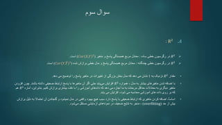 ‫سوم‬ ‫سوال‬
.A
R2
:

𝑅2
‫ساده‬ ‫خطی‬ ‫رگرسیون‬ ‫در‬
:
‫متغیر‬ ‫و‬ ‫پاسخ‬ ‫همبستگی‬ ‫مربع‬ ‫معادل‬
(
𝐶𝑜𝑟(𝑋,𝑌)2
)
‫است‬
.

𝑅2
‫خطی‬ ‫رگرسیون‬ ‫در‬
‫چندگانه‬
:
‫و‬ ‫پاسخ‬ ‫همبستگی‬ ‫مربع‬ ‫معادل‬
‫شده‬ ‫برازش‬ ‫خطی‬ ‫مدل‬
(
𝐶𝑜𝑟(𝑌,𝑌)2
)
‫است‬
.
•
‫مقدار‬
𝑅2
‫نزدیک‬
‫به‬
1
‫از‬ ‫بزرگی‬ ‫بخش‬ ‫مدل‬ ‫که‬ ‫دهد‬ ‫می‬ ‫نشان‬
‫تغییرات‬
‫دهد‬ ‫می‬ ‫توضیح‬ ‫را‬ ‫پاسخ‬ ‫متغیر‬ ‫در‬
.
•
‫با‬
‫متغیرهای‬ ‫شدن‬ ‫اضافه‬
‫بیشتر‬
‫به‬
‫مدل‬
،
‫همواره‬
𝑅2
‫افزایش‬
‫یابد‬‫می‬
‫متغیرها‬ ‫آن‬ ‫اگر‬ ‫حتی‬
‫با‬
‫باشند‬ ‫داشته‬ ‫ضعیفی‬ ‫ارتباط‬ ‫پاسخ‬
.
‫چون‬
‫افزودن‬
‫مربعات‬ ‫حداقل‬ ‫معادالت‬ ‫به‬ ‫دیگری‬ ‫متغیر‬
‫به‬
‫اجازه‬ ‫ما‬
‫دهد‬ ‫می‬
‫آموزشی‬ ‫های‬‫داده‬ ‫که‬
‫را‬
‫کنیم‬ ‫برازش‬ ‫بیشتری‬ ‫دقت‬ ‫با‬
.
،‫بنابراین‬
‫آمار‬
‫ه‬
𝑅2
‫هم‬
‫که‬
‫آموزشی‬ ‫های‬ ‫داده‬ ‫روی‬ ‫بر‬
‫محاسبه‬
،‫شود‬ ‫می‬
‫یابد‬ ‫می‬ ‫افزایش‬
.
•
ً‫ا‬‫اساس‬
،
‫هیچ‬ ‫سبب‬ ‫دارد‬ ‫پاسخ‬ ‫با‬ ‫ضعیفی‬ ‫ارتباط‬ ‫که‬ ‫متغیری‬ ‫کردن‬ ‫اضافه‬
‫مدل‬ ‫در‬ ‫واقعی‬ ‫بهبود‬
‫نمیشود‬
‫گنجاندن‬ ‫و‬
‫احتماال‬ ‫آن‬
‫به‬
‫دلیل‬
‫برازش‬
‫حد‬ ‫از‬ ‫بیش‬
(
overfitting
)
،
‫منجر‬
‫مستقل‬ ‫آزمایشی‬ ‫های‬‫نمونه‬ ‫در‬ ‫ضعیف‬ ‫نتایج‬ ‫به‬
‫شود‬‫می‬
.
 